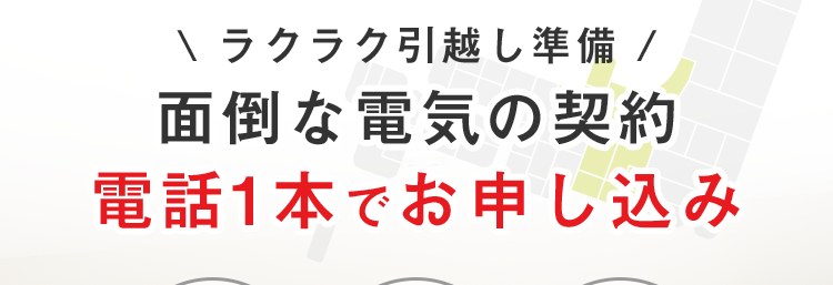 中部電力エリア 【電気開始窓口センター】
愛知県・岐阜県・長野県
静岡県(富士川以西) 三重県の一部
.
\ラクラク引越し準備 /
面倒な電気の契約
電話1本でお申し込み
書類
追加料金
最短
印鑑不要
一切不要
5分で完了