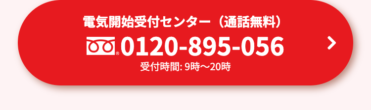 電気開始受付センター(通話無料)
0.0120-895-056
受付時間: 9時~20時