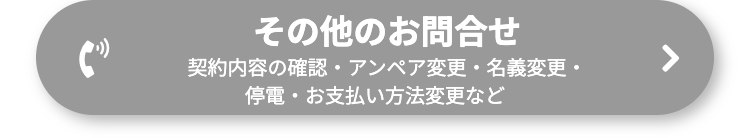 その他のお問合せ
契約内容の確認・ アンペア変更・名義変更・
停電・お支払い方法変更など